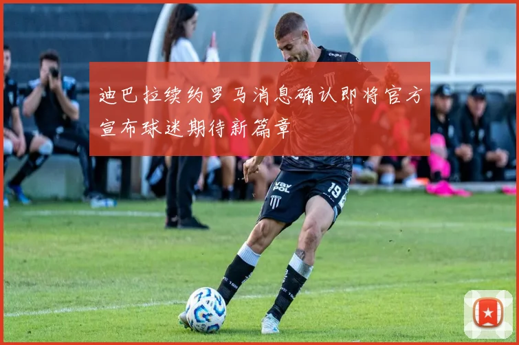 迪巴拉续约罗马消息确认即将官方宣布球迷期待新篇章