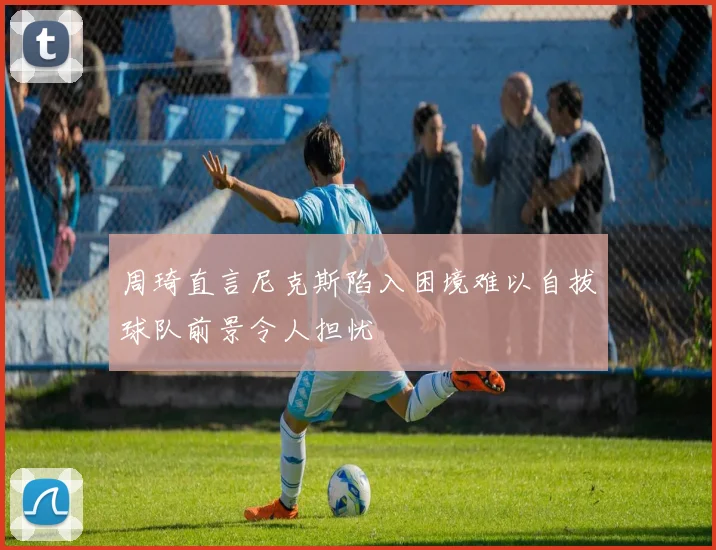 周琦直言尼克斯陷入困境难以自拔球队前景令人担忧