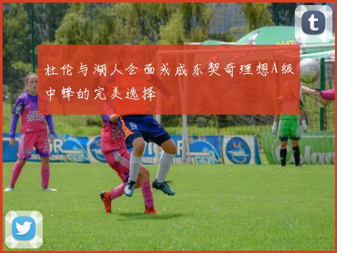 杜伦与湖人会面或成东契奇理想A级中锋的完美选择