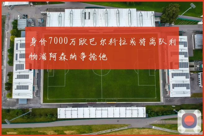 身价7000万欧巴尔科拉或将离队利物浦阿森纳争抢他