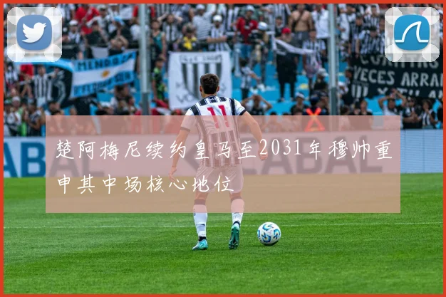楚阿梅尼续约皇马至2031年穆帅重申其中场核心地位