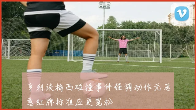 亨利谈梅西碰撞事件强调动作无恶意红牌标准应更宽松