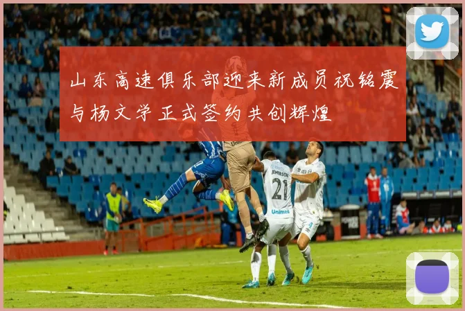 山东高速俱乐部迎来新成员祝铭震与杨文学正式签约共创辉煌