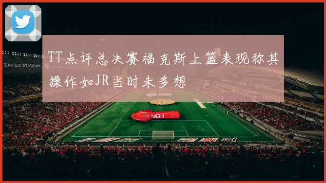TT点评总决赛福克斯上篮表现称其操作如JR当时未多想
