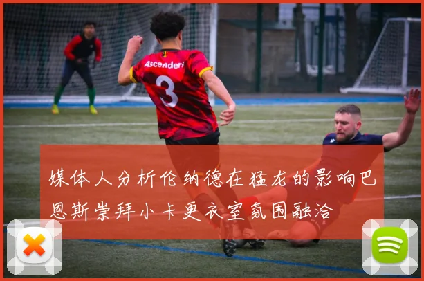 媒体人分析伦纳德在猛龙的影响巴恩斯崇拜小卡更衣室氛围融洽