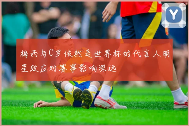 梅西与C罗依然是世界杯的代言人明星效应对赛事影响深远