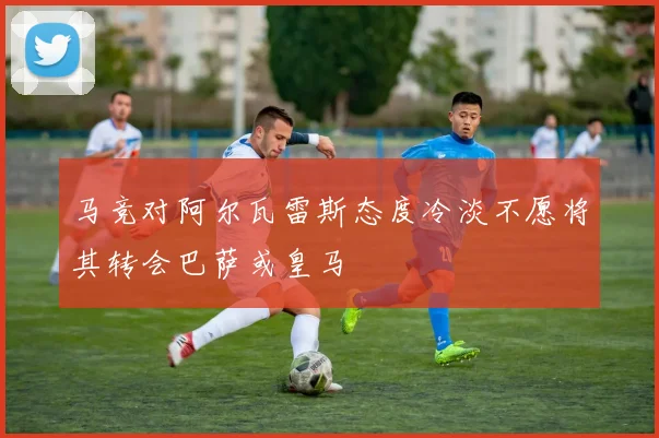 马竞对阿尔瓦雷斯态度冷淡不愿将其转会巴萨或皇马