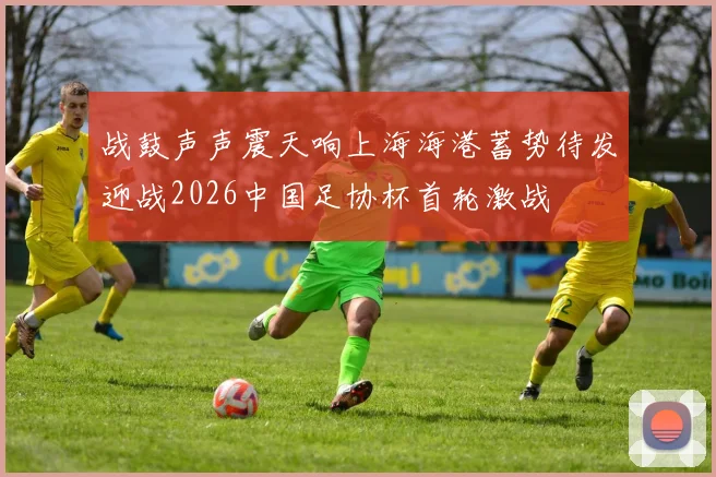战鼓声声震天响上海海港蓄势待发迎战2026中国足协杯首轮激战