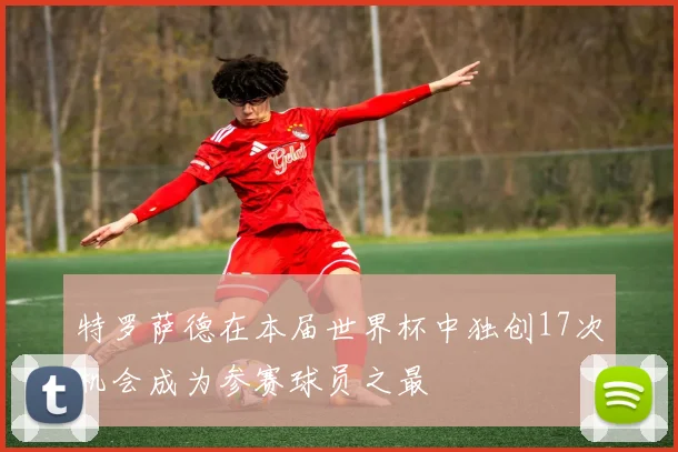 特罗萨德在本届世界杯中独创17次机会成为参赛球员之最